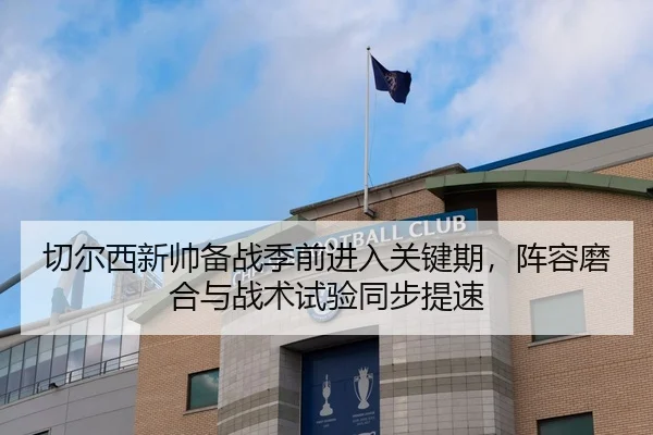切尔西新帅备战季前进入关键期，阵容磨合与战术试验同步提速