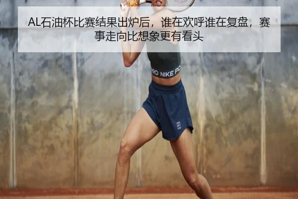AL石油杯比赛结果出炉后，谁在欢呼谁在复盘，赛事走向比想象更有看头