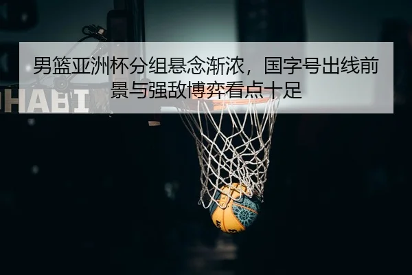 男篮亚洲杯分组悬念渐浓，国字号出线前景与强敌博弈看点十足